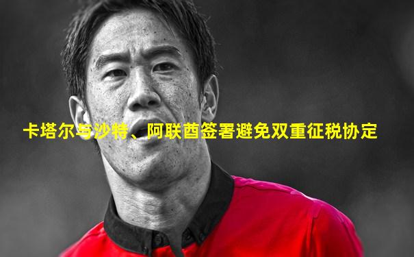 卡塔尔与沙特、阿联酋签署避免双重征税协定