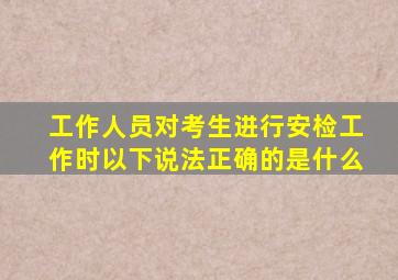工作人员对考生进行安检工作时以下说法正确的是什么
