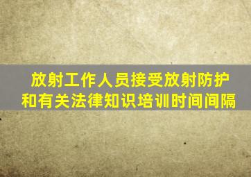 放射工作人员接受放射防护和有关法律知识培训时间间隔