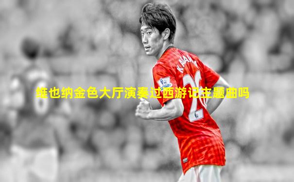 维也纳金色大厅演奏过西游记主题曲吗